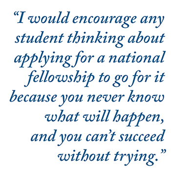"I would encourage any student thinking about applying for a national fellowship to go for it because you never know what will happen, and you can't succeed without trying."
